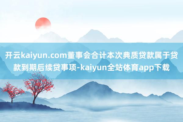 开云kaiyun.com董事会合计本次典质贷款属于贷款到期后续贷事项-kaiyun全站体育app下载