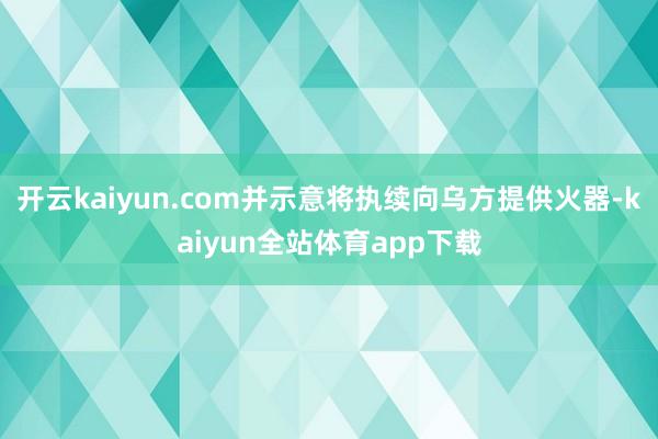 开云kaiyun.com并示意将执续向乌方提供火器-kaiyun全站体育app下载