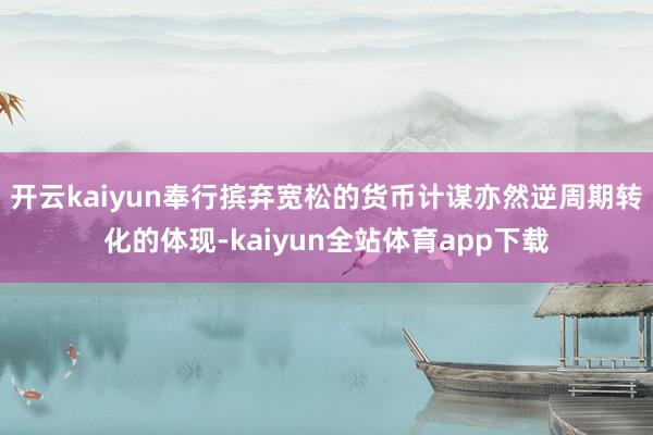 开云kaiyun奉行摈弃宽松的货币计谋亦然逆周期转化的体现-kaiyun全站体育app下载