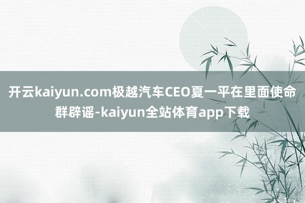 开云kaiyun.com极越汽车CEO夏一平在里面使命群辟谣-kaiyun全站体育app下载