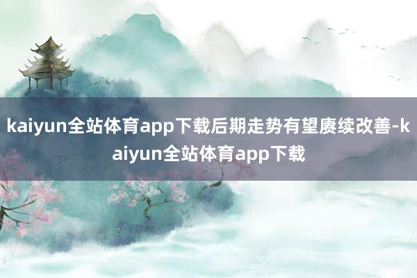 kaiyun全站体育app下载后期走势有望赓续改善-kaiyun全站体育app下载