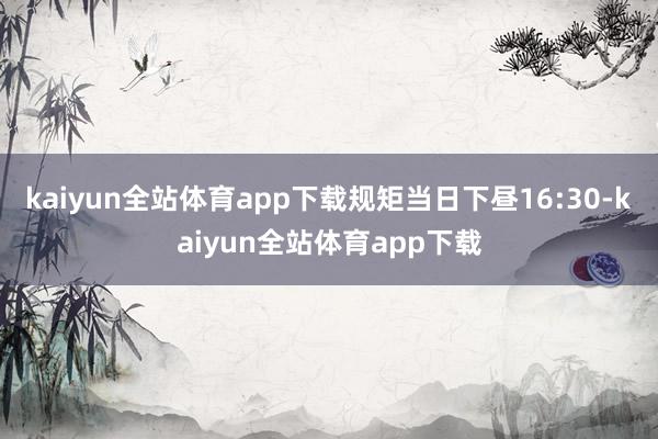 kaiyun全站体育app下载规矩当日下昼16:30-kaiyun全站体育app下载