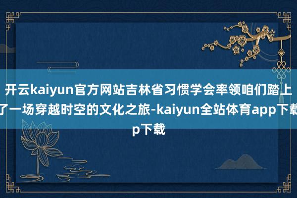 开云kaiyun官方网站吉林省习惯学会率领咱们踏上了一场穿越时空的文化之旅-kaiyun全站体育app下载