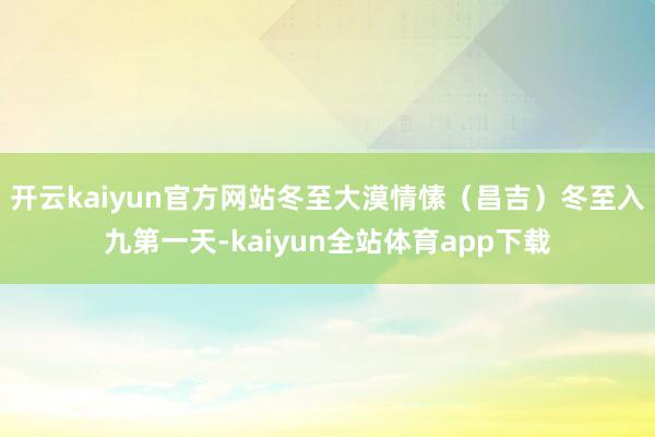 开云kaiyun官方网站冬至大漠情愫（昌吉）冬至入九第一天-kaiyun全站体育app下载