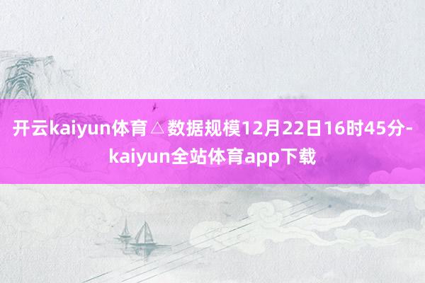 开云kaiyun体育△数据规模12月22日16时45分-kaiyun全站体育app下载