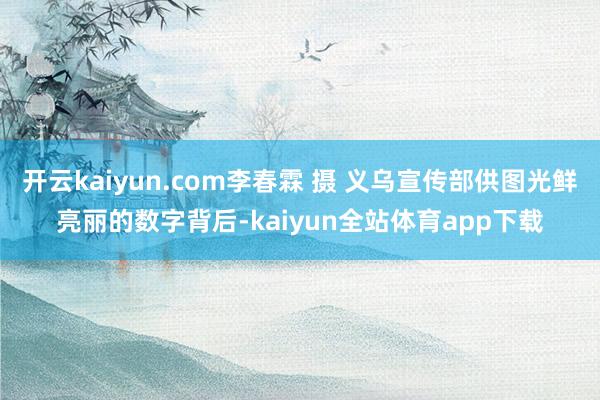 开云kaiyun.com李春霖 摄 义乌宣传部供图光鲜亮丽的数字背后-kaiyun全站体育app下载