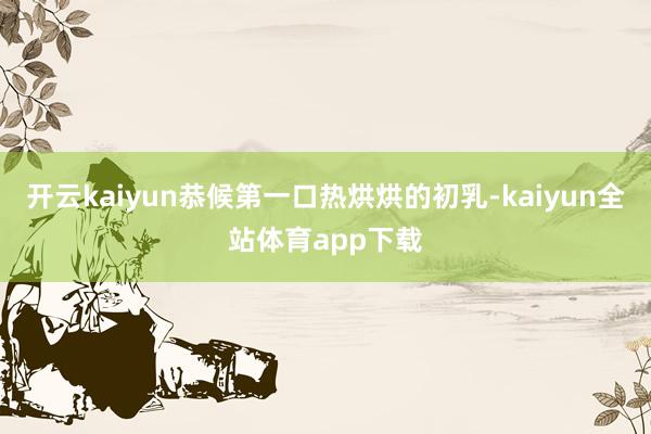 开云kaiyun恭候第一口热烘烘的初乳-kaiyun全站体育app下载