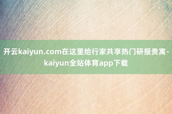 开云kaiyun.com在这里给行家共享热门研报贵寓-kaiyun全站体育app下载