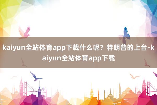 kaiyun全站体育app下载什么呢？特朗普的上台-kaiyun全站体育app下载