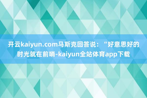 开云kaiyun.com　　马斯克回答说：“好意思好的时光就在前哨-kaiyun全站体育app下载