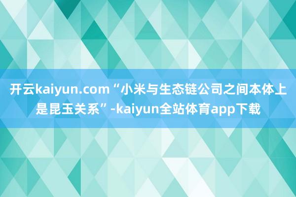 开云kaiyun.com“小米与生态链公司之间本体上是昆玉关系”-kaiyun全站体育app下载