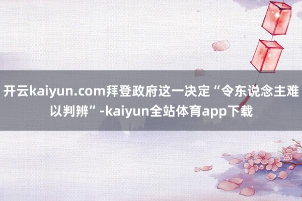 开云kaiyun.com拜登政府这一决定“令东说念主难以判辨”-kaiyun全站体育app下载