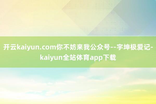 开云kaiyun.com你不妨来我公众号--宇坤极爱记-kaiyun全站体育app下载