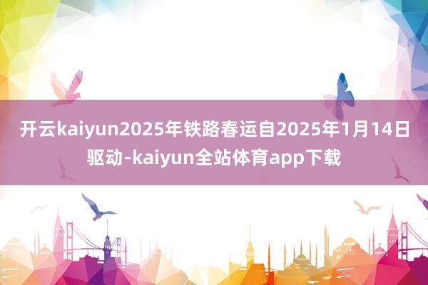 开云kaiyun2025年铁路春运自2025年1月14日驱动-kaiyun全站体育app下载