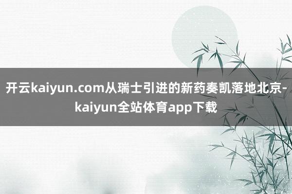 开云kaiyun.com从瑞士引进的新药奏凯落地北京-kaiyun全站体育app下载