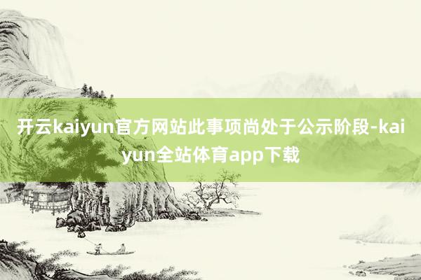 开云kaiyun官方网站此事项尚处于公示阶段-kaiyun全站体育app下载