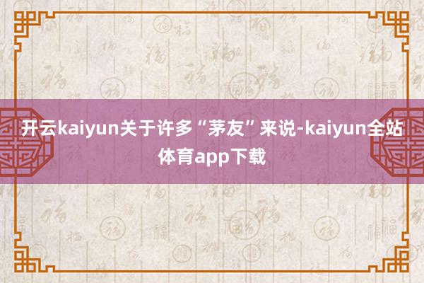 开云kaiyun关于许多“茅友”来说-kaiyun全站体育app下载