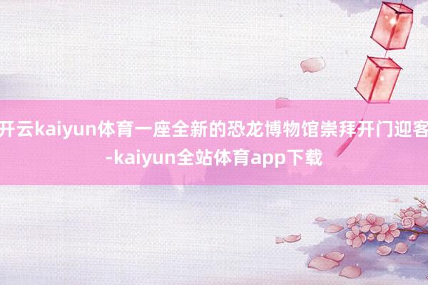 开云kaiyun体育一座全新的恐龙博物馆崇拜开门迎客-kaiyun全站体育app下载