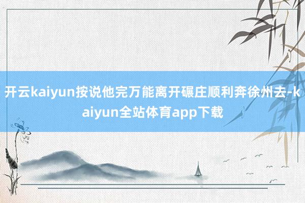 开云kaiyun按说他完万能离开碾庄顺利奔徐州去-kaiyun全站体育app下载