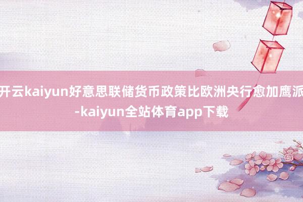 开云kaiyun好意思联储货币政策比欧洲央行愈加鹰派-kaiyun全站体育app下载