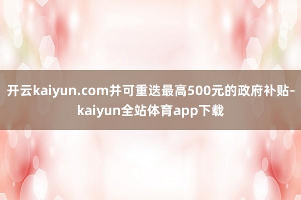 开云kaiyun.com并可重迭最高500元的政府补贴-kaiyun全站体育app下载