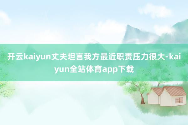 开云kaiyun丈夫坦言我方最近职责压力很大-kaiyun全站体育app下载