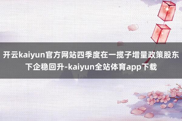 开云kaiyun官方网站四季度在一揽子增量政策股东下企稳回升-kaiyun全站体育app下载