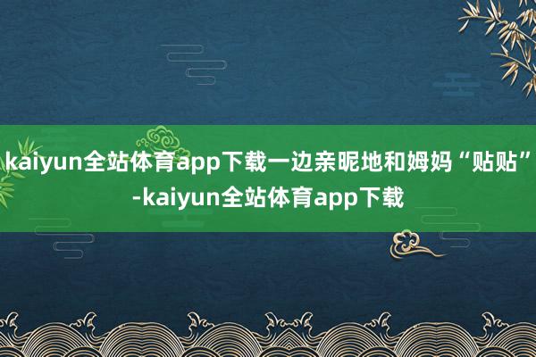 kaiyun全站体育app下载一边亲昵地和姆妈“贴贴”-kaiyun全站体育app下载