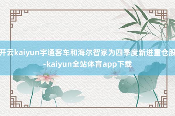 开云kaiyun宇通客车和海尔智家为四季度新进重仓股-kaiyun全站体育app下载