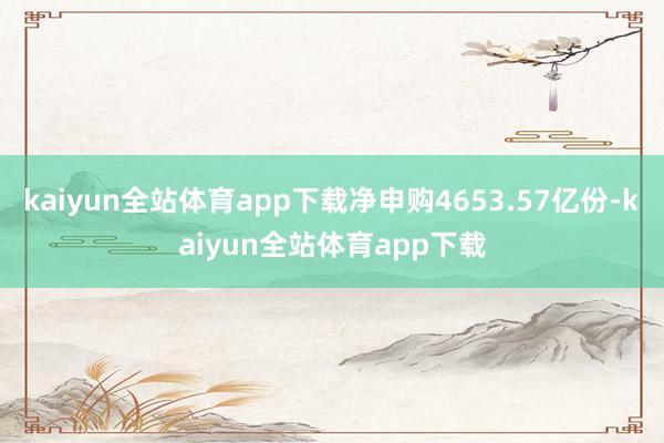 kaiyun全站体育app下载净申购4653.57亿份-kaiyun全站体育app下载