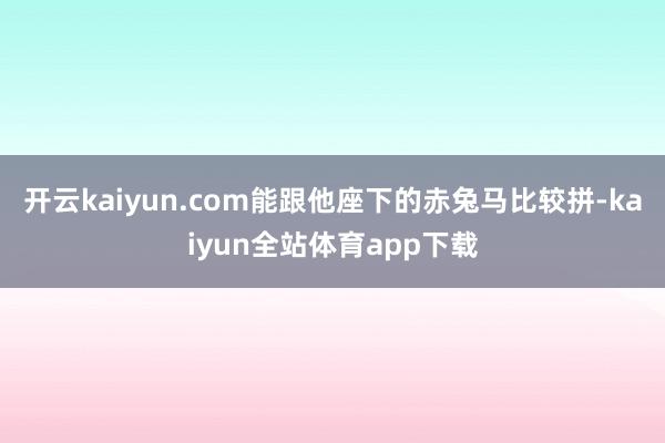 开云kaiyun.com能跟他座下的赤兔马比较拼-kaiyun全站体育app下载