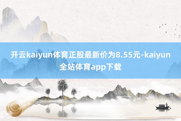 开云kaiyun体育正股最新价为8.55元-kaiyun全站体育app下载