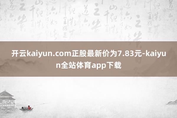 开云kaiyun.com正股最新价为7.83元-kaiyun全站体育app下载