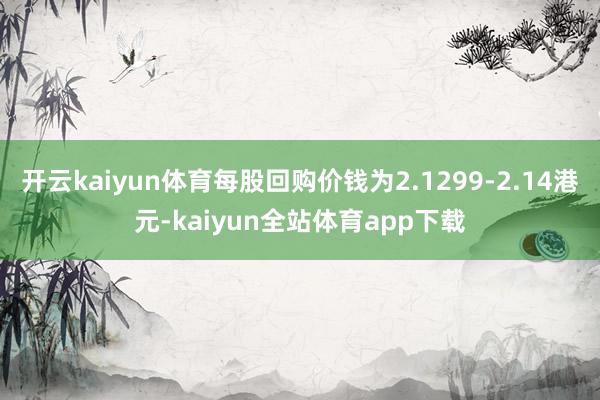 开云kaiyun体育每股回购价钱为2.1299-2.14港元-kaiyun全站体育app下载