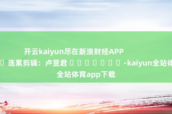 开云kaiyun尽在新浪财经APP            						连累剪辑：卢昱君 							-kaiyun全站体育app下载