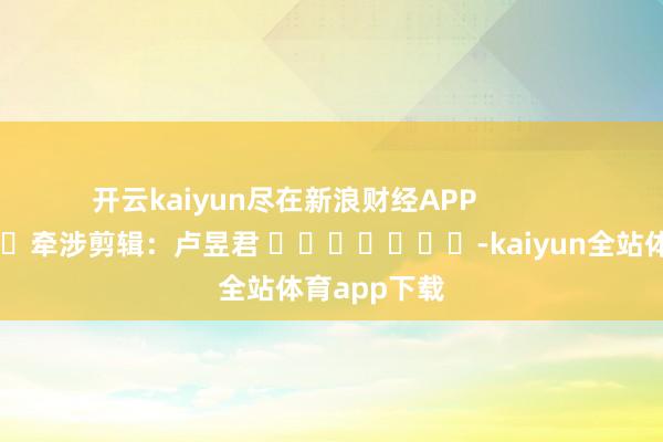 开云kaiyun尽在新浪财经APP            						牵涉剪辑：卢昱君 							-kaiyun全站体育app下载