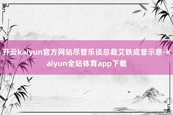 开云kaiyun官方网站尽管乐谈总裁艾铁成曾示意-kaiyun全站体育app下载