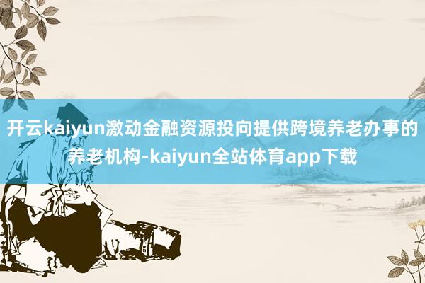 开云kaiyun激动金融资源投向提供跨境养老办事的养老机构-kaiyun全站体育app下载